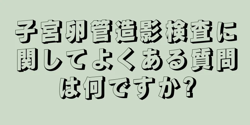 子宮卵管造影検査に関してよくある質問は何ですか?