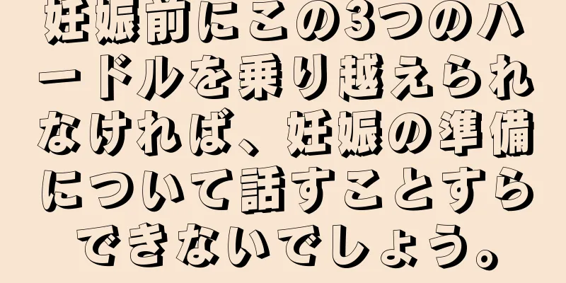 妊娠前にこの3つのハードルを乗り越えられなければ、妊娠の準備について話すことすらできないでしょう。