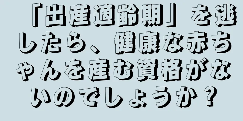 「出産適齢期」を逃したら、健康な赤ちゃんを産む資格がないのでしょうか？