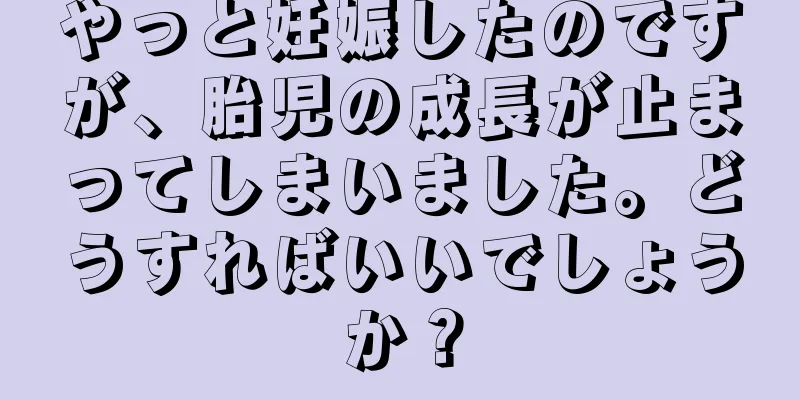 やっと妊娠したのですが、胎児の成長が止まってしまいました。どうすればいいでしょうか？