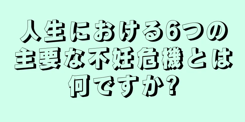人生における6つの主要な不妊危機とは何ですか?