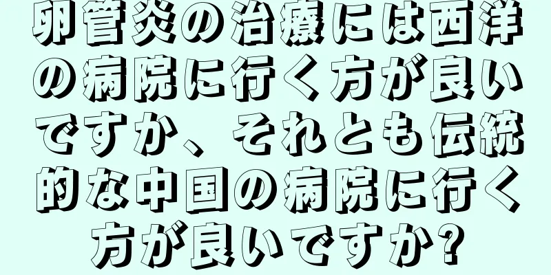 卵管炎の治療には西洋の病院に行く方が良いですか、それとも伝統的な中国の病院に行く方が良いですか?