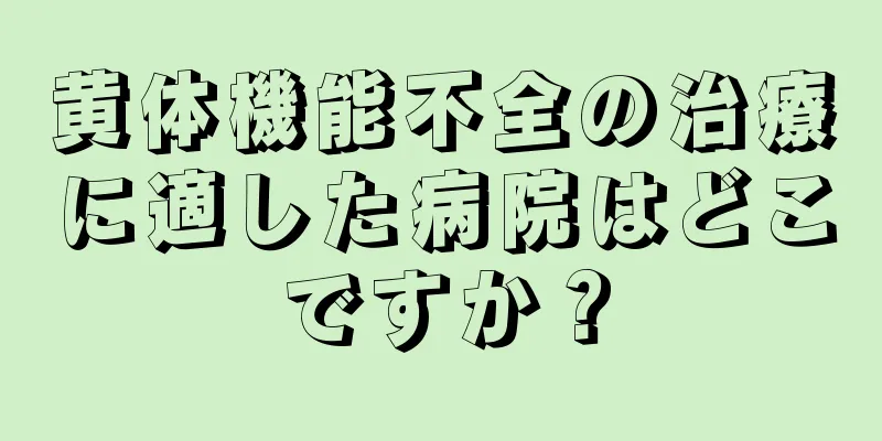 黄体機能不全の治療に適した病院はどこですか？