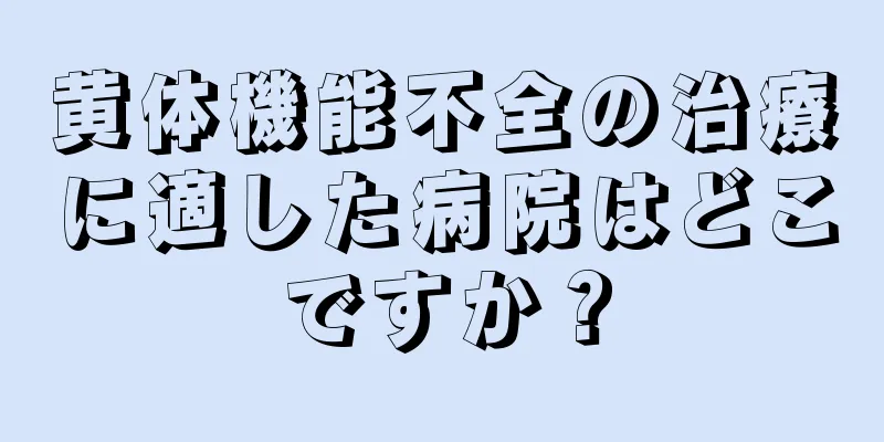 黄体機能不全の治療に適した病院はどこですか？