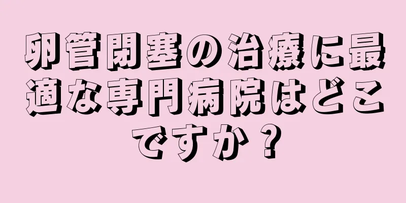卵管閉塞の治療に最適な専門病院はどこですか？