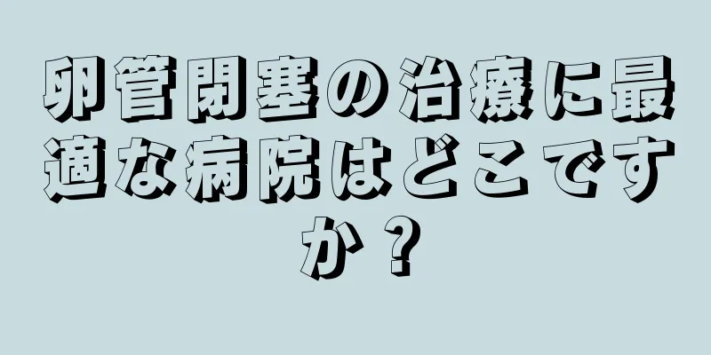 卵管閉塞の治療に最適な病院はどこですか？