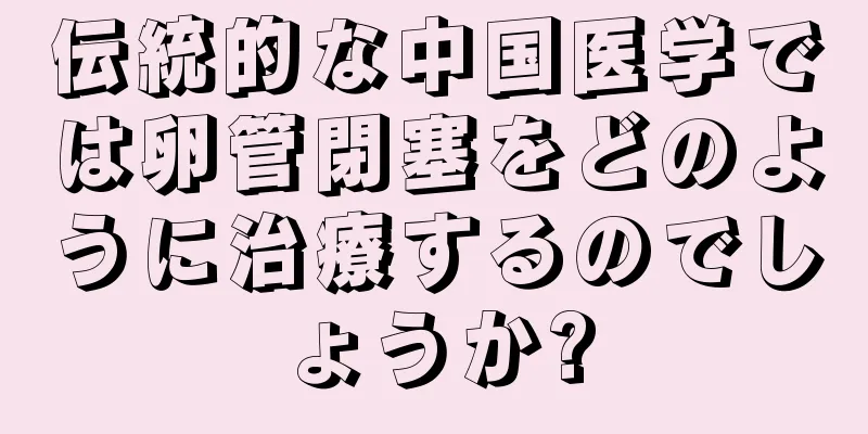 伝統的な中国医学では卵管閉塞をどのように治療するのでしょうか?