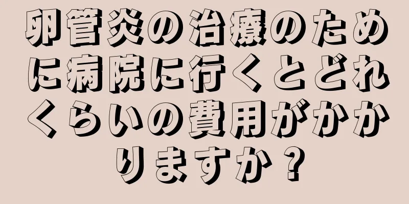 卵管炎の治療のために病院に行くとどれくらいの費用がかかりますか？