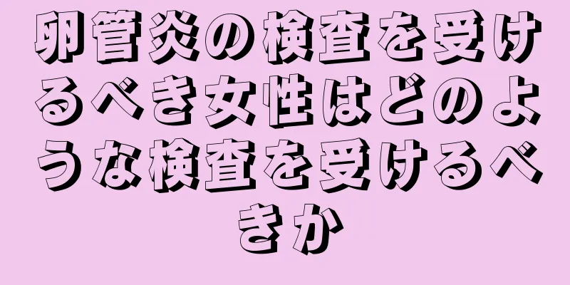 卵管炎の検査を受けるべき女性はどのような検査を受けるべきか