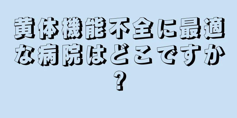 黄体機能不全に最適な病院はどこですか?