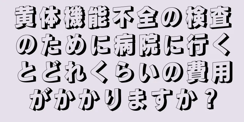 黄体機能不全の検査のために病院に行くとどれくらいの費用がかかりますか？