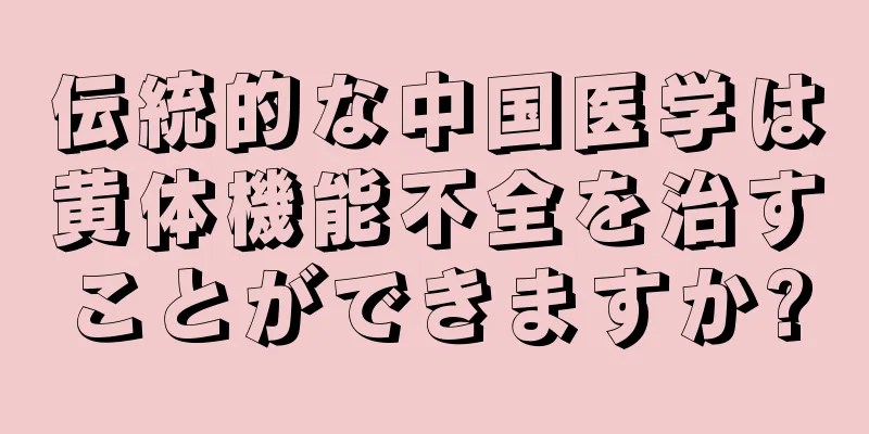 伝統的な中国医学は黄体機能不全を治すことができますか?