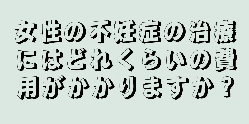 女性の不妊症の治療にはどれくらいの費用がかかりますか？