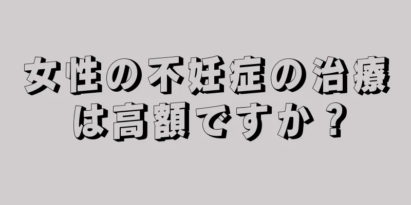 女性の不妊症の治療は高額ですか？