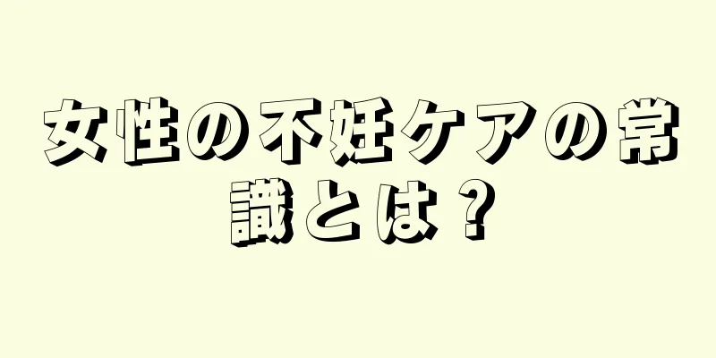 女性の不妊ケアの常識とは？