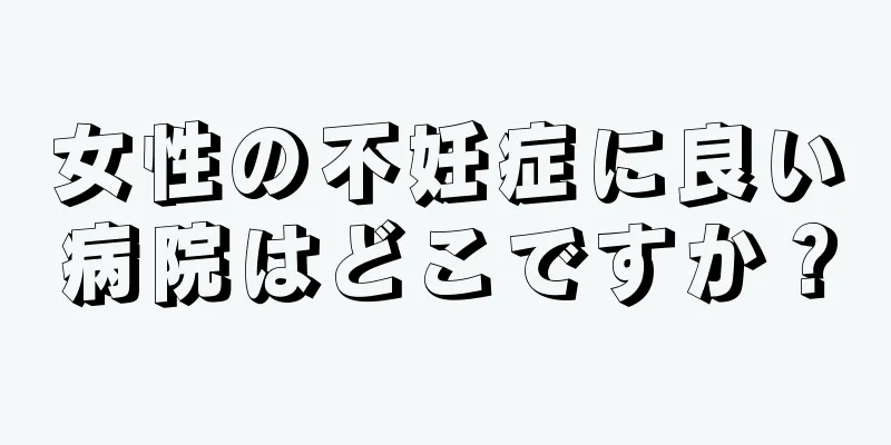 女性の不妊症に良い病院はどこですか？