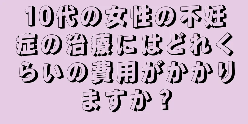 10代の女性の不妊症の治療にはどれくらいの費用がかかりますか？