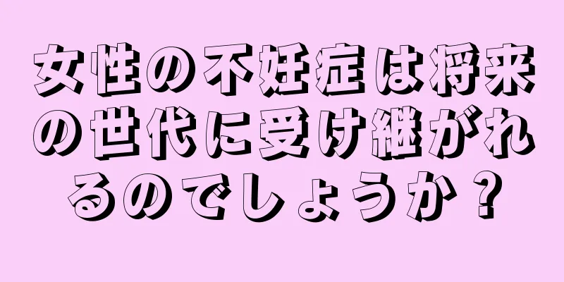 女性の不妊症は将来の世代に受け継がれるのでしょうか？