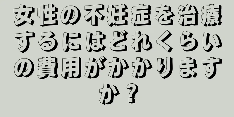 女性の不妊症を治療するにはどれくらいの費用がかかりますか？