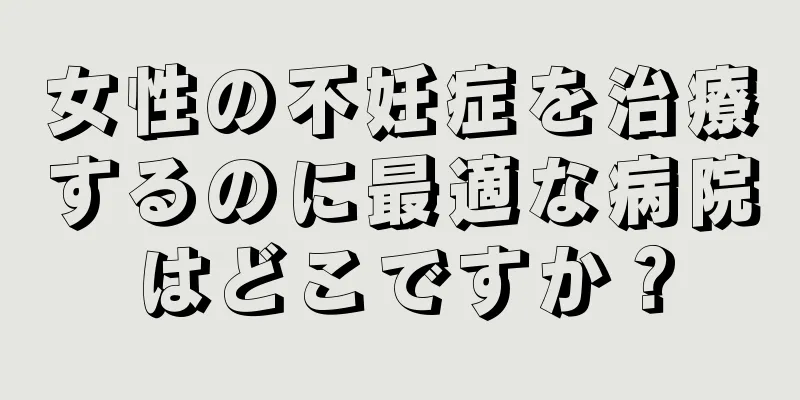 女性の不妊症を治療するのに最適な病院はどこですか？