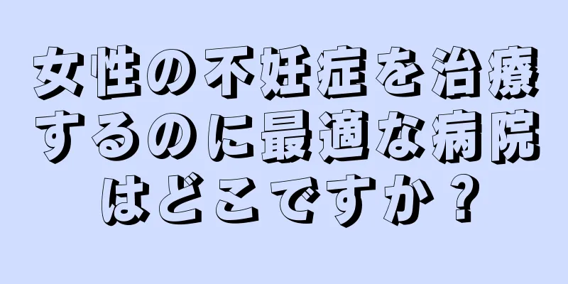 女性の不妊症を治療するのに最適な病院はどこですか？