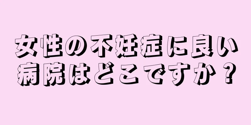 女性の不妊症に良い病院はどこですか？