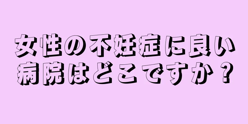 女性の不妊症に良い病院はどこですか？