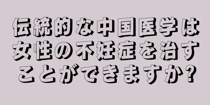 伝統的な中国医学は女性の不妊症を治すことができますか?