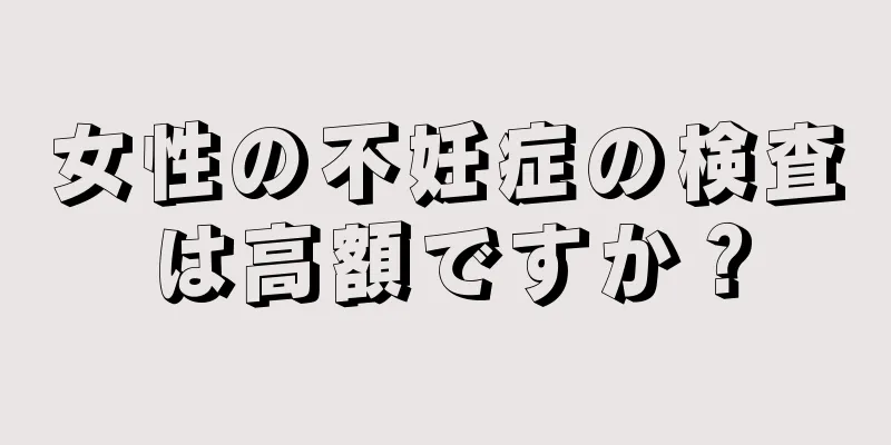 女性の不妊症の検査は高額ですか？