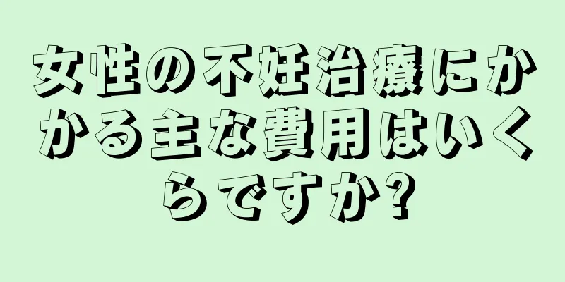 女性の不妊治療にかかる主な費用はいくらですか?