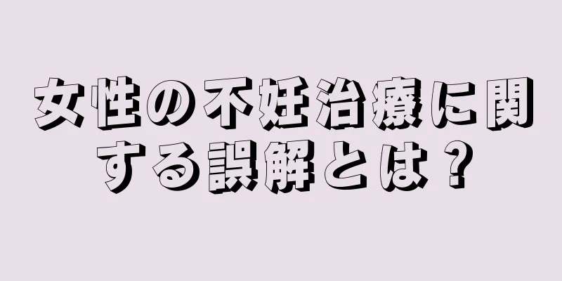 女性の不妊治療に関する誤解とは？