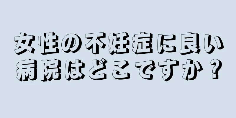 女性の不妊症に良い病院はどこですか？