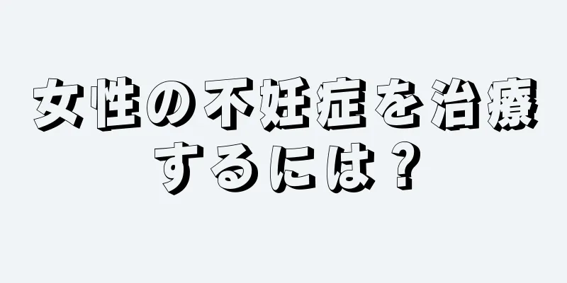 女性の不妊症を治療するには？