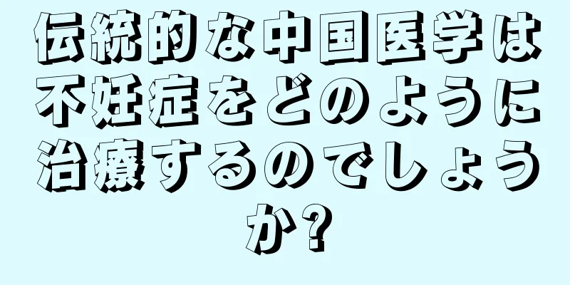 伝統的な中国医学は不妊症をどのように治療するのでしょうか?