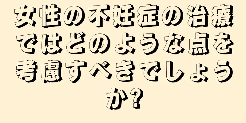 女性の不妊症の治療ではどのような点を考慮すべきでしょうか?