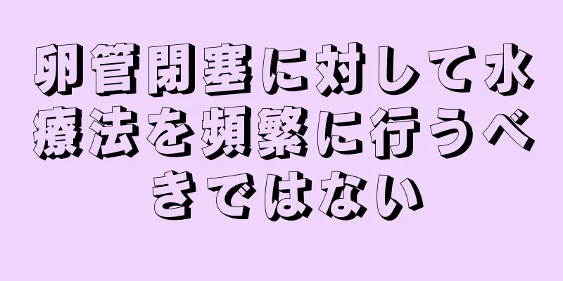 卵管閉塞に対して水療法を頻繁に行うべきではない