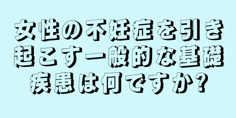 女性の不妊症を引き起こす一般的な基礎疾患は何ですか?