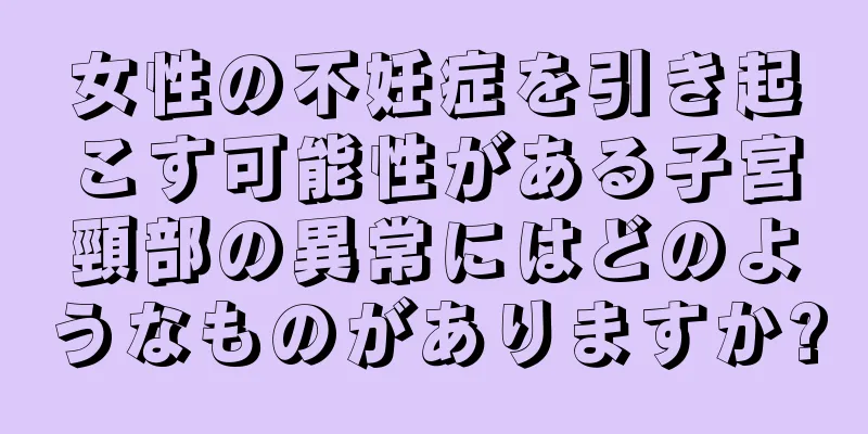 女性の不妊症を引き起こす可能性がある子宮頸部の異常にはどのようなものがありますか?