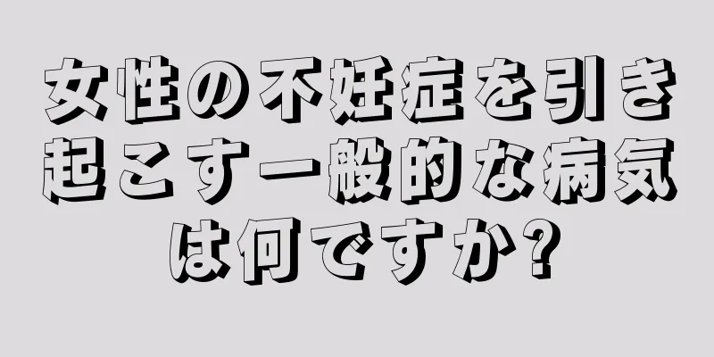 女性の不妊症を引き起こす一般的な病気は何ですか?