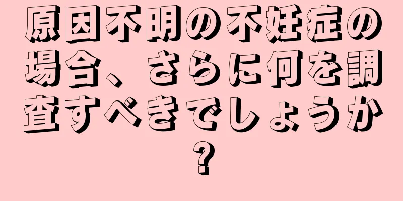 原因不明の不妊症の場合、さらに何を調査すべきでしょうか?