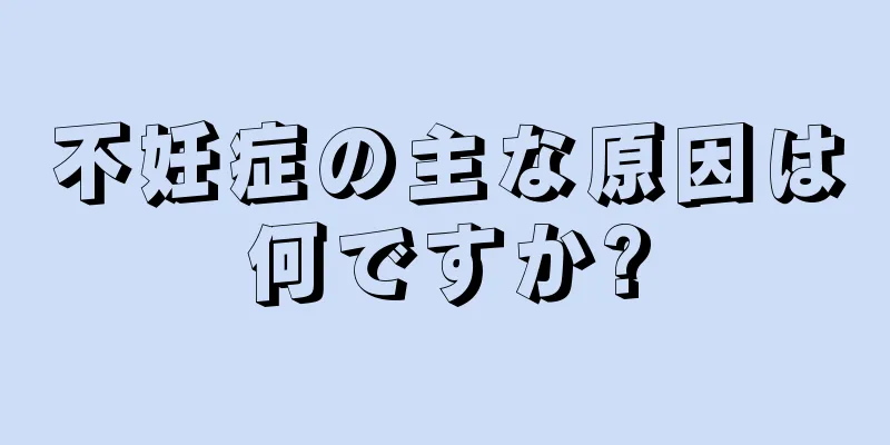 不妊症の主な原因は何ですか?