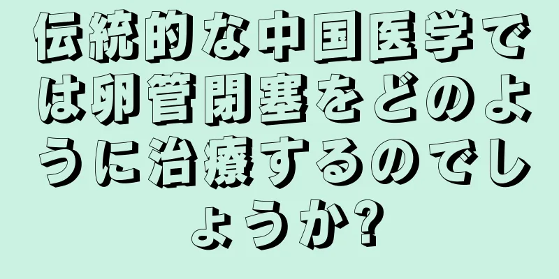 伝統的な中国医学では卵管閉塞をどのように治療するのでしょうか?