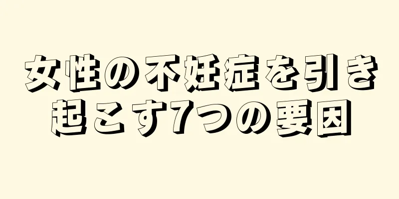 女性の不妊症を引き起こす7つの要因
