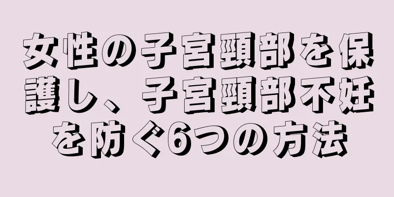 女性の子宮頸部を保護し、子宮頸部不妊を防ぐ6つの方法