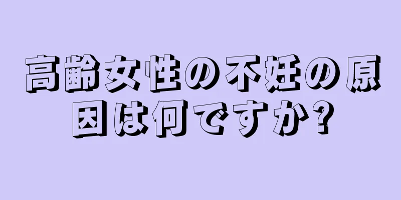 高齢女性の不妊の原因は何ですか?