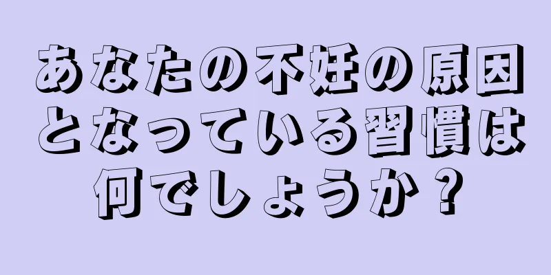 あなたの不妊の原因となっている習慣は何でしょうか？