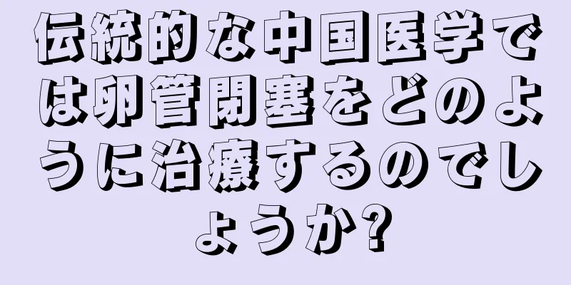 伝統的な中国医学では卵管閉塞をどのように治療するのでしょうか?