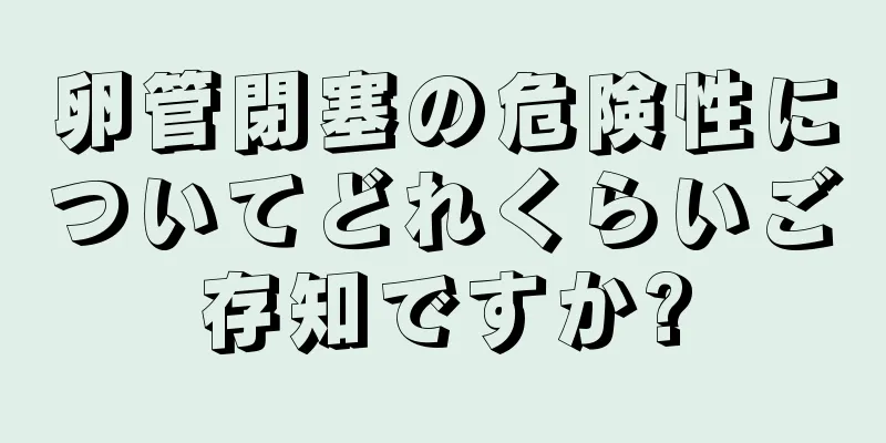卵管閉塞の危険性についてどれくらいご存知ですか?