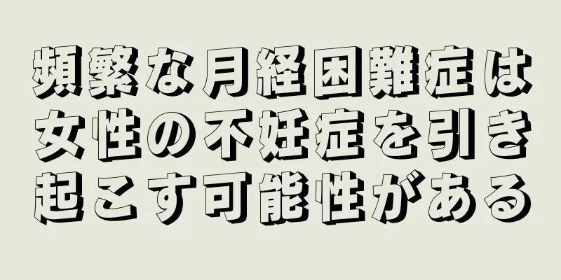 頻繁な月経困難症は女性の不妊症を引き起こす可能性がある