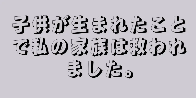 子供が生まれたことで私の家族は救われました。